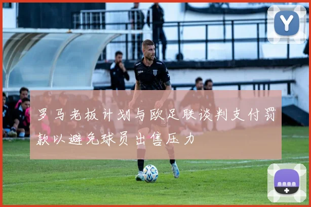 罗马老板计划与欧足联谈判支付罚款以避免球员出售压力
